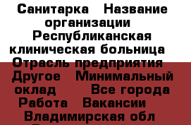 Санитарка › Название организации ­ Республиканская клиническая больница › Отрасль предприятия ­ Другое › Минимальный оклад ­ 1 - Все города Работа » Вакансии   . Владимирская обл.,Вязниковский р-н